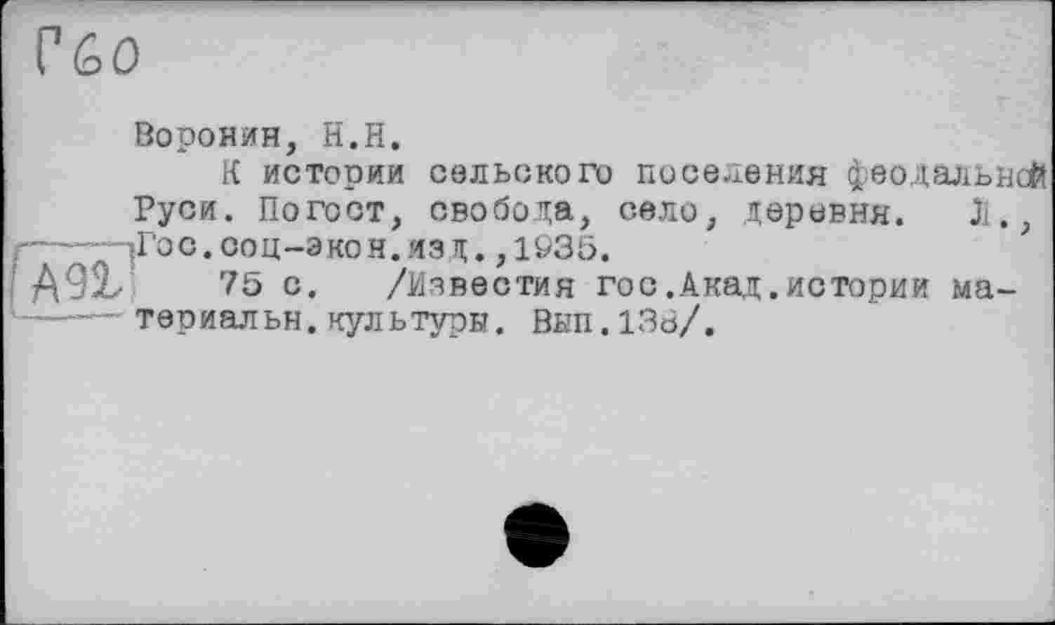 ﻿Гбо
Воронин, Н.Н.
К истории сельского поселения феодальной
Руси. Погост, свобода, село, деревня. Л. ?-----^Гос. ооц-экон. язд., 1Ö35.
A9ÎL- 75 с. /Известия гос.Акад.истории ма-*—тер иальн. культури. Внп.ІЗВ/.